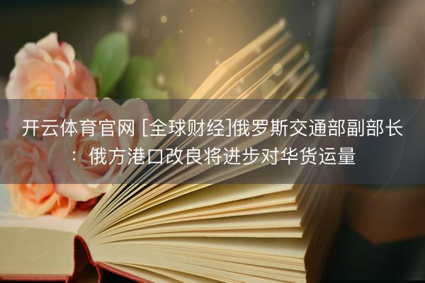 开云体育官网 [全球财经]俄罗斯交通部副部长：俄方港口改良将进步对华货运量