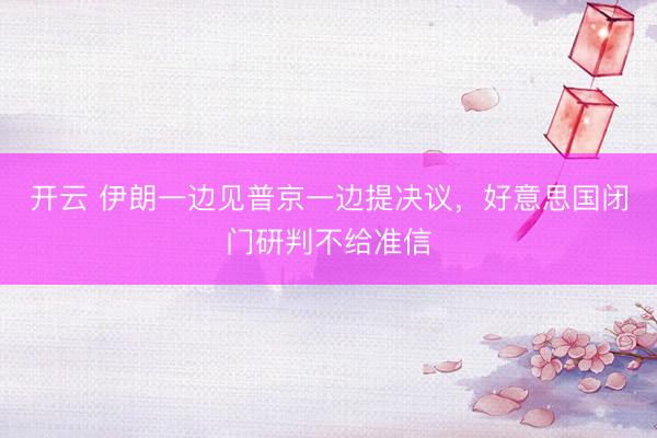开云 伊朗一边见普京一边提决议，好意思国闭门研判不给准信