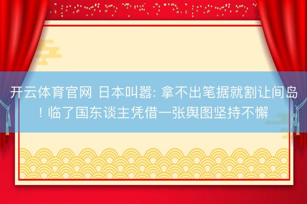 开云体育官网 日本叫嚣: 拿不出笔据就割让间岛! 临了国东谈主凭借一张舆图坚持不懈