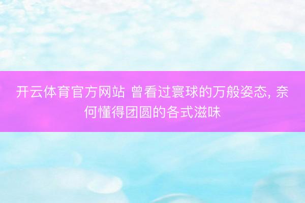 开云体育官方网站 曾看过寰球的万般姿态, 奈何懂得团圆的各式滋味
