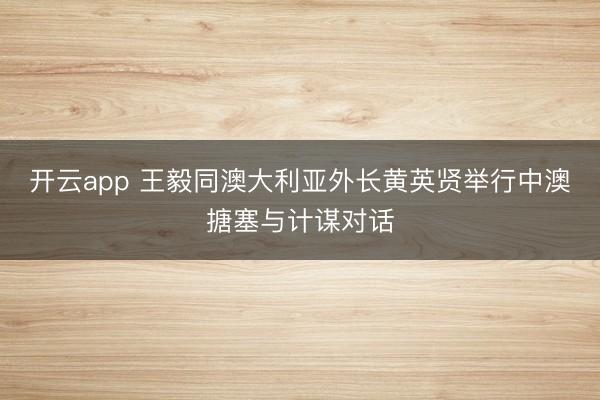 开云app 王毅同澳大利亚外长黄英贤举行中澳搪塞与计谋对话