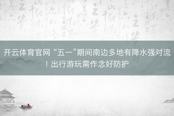 开云体育官网 “五一”期间南边多地有降水强对流! 出行游玩需作念好防护