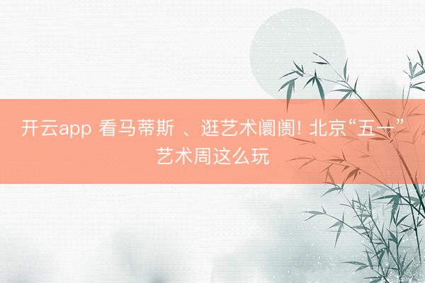 开云app 看马蒂斯 、逛艺术阛阓! 北京“五一”艺术周这么玩