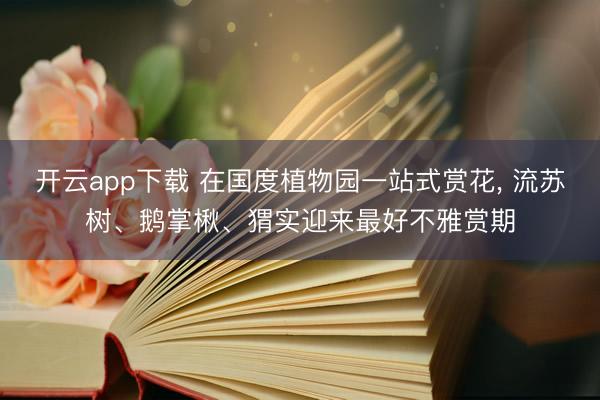 开云app下载 在国度植物园一站式赏花, 流苏树、鹅掌楸、猬实迎来最好不雅赏期
